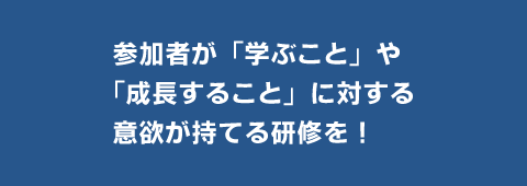 参加者が学ぶことや成長することに対する意欲が持てる研修を！